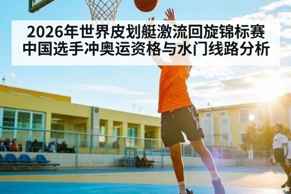 2026年世界皮划艇激流回旋锦标赛中国选手冲奥运资格与水门线路分析